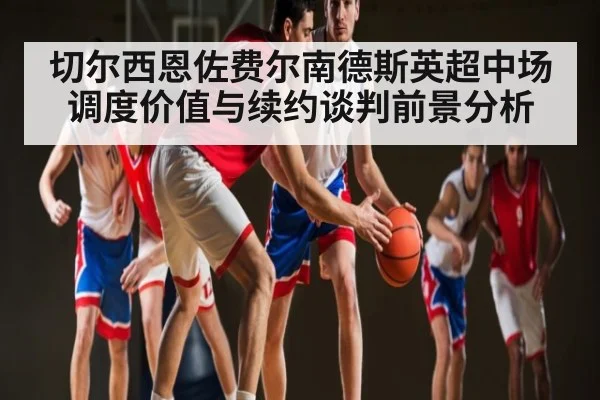 切尔西恩佐费尔南德斯英超中场调度价值与续约谈判前景分析（kaiyun）